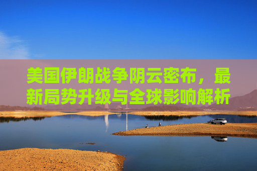 美国伊朗战争阴云密布，最新局势升级与全球影响解析，美伊战争阴云密布，最新局势升级与全球影响解析