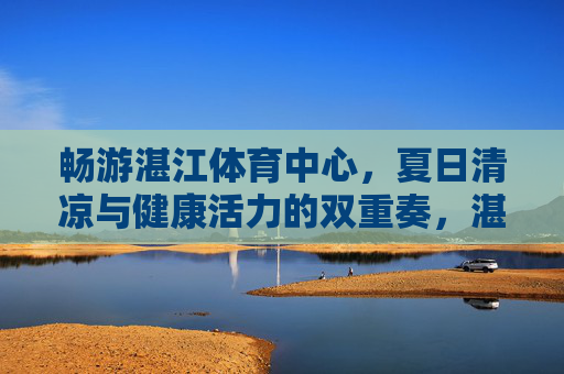 畅游湛江体育中心，夏日清凉与健康活力的双重奏，湛江体育中心，夏日清凉与健康活力的双重奏