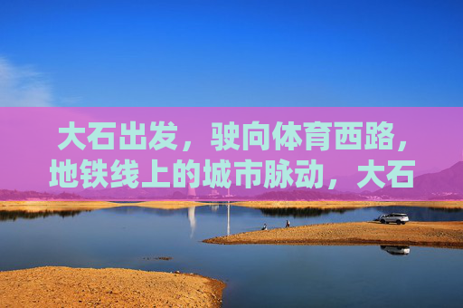 大石出发,驶向体育西路,地铁线上的城市脉动,大石驶向体育西路,地铁线上的城市脉动 大石出发,驶向体育西路,地铁线上的城市脉动,大石驶向体育西路,地铁线上的城市脉动