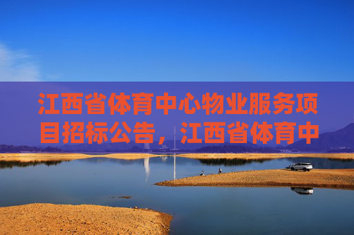 江西省体育中心物业服务项目招标公告，江西省体育中心物业服务项目招标公告