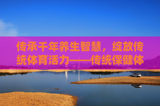 传承千年养生智慧，绽放传统体育活力——传统保健体育运动会侧记，传承千年养生智慧 绽放传统体育活力——传统保健体育运动会