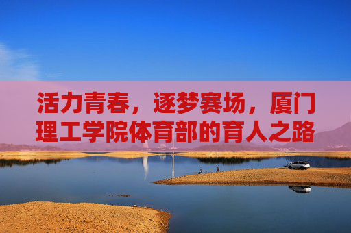 活力青春，逐梦赛场，厦门理工学院体育部的育人之路，逐梦青春赛场，厦门理工体育部育人之路