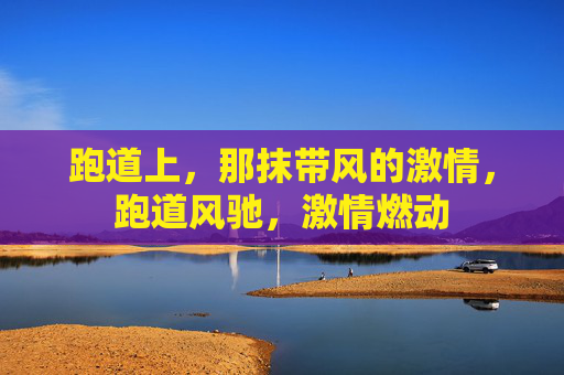 跑道上,那抹带风的激情,跑道风驰,激情燃动 跑道上,那抹带风的激情,跑道风驰,激情燃动
