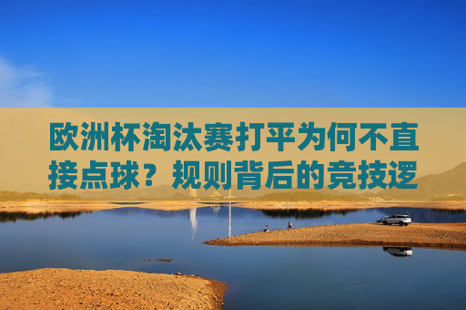 欧洲杯淘汰赛打平为何不直接点球?规则背后的竞技逻辑与足球智慧,欧洲杯淘汰赛打平不直接点球的规则逻辑与足球智慧 欧洲杯淘汰赛打平为何不直接点球?规则背后的竞技逻辑与足球智慧,欧洲杯淘汰赛打平不直接点球的规则逻辑与足球智慧