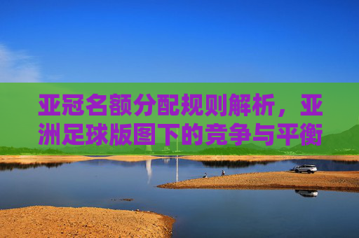 亚冠名额分配规则解析，亚洲足球版图下的竞争与平衡，亚冠名额分配规则解析，亚洲足球版图下的竞争与平衡