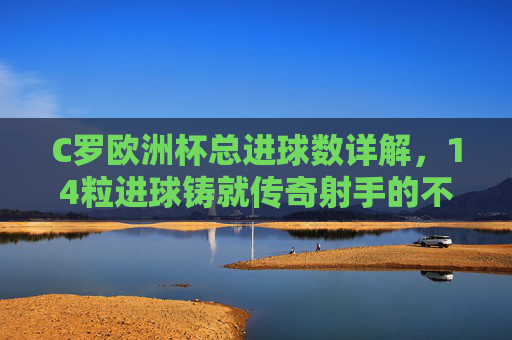 C罗欧洲杯总进球数详解,14粒进球铸就传奇射手的不朽征程,C罗欧洲杯14球,传奇射手的不朽征程 C罗欧洲杯总进球数详解,14粒进球铸就传奇射手的不朽征程,C罗欧洲杯14球,传奇射手的不朽征程