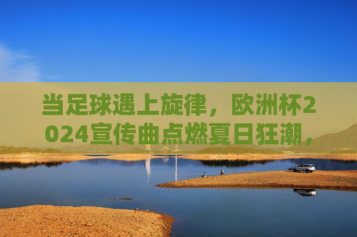 当足球遇上旋律,欧洲杯2024宣传曲点燃夏日狂潮,足球遇上旋律,欧洲杯2024宣传曲点燃夏日狂潮 当足球遇上旋律,欧洲杯2024宣传曲点燃夏日狂潮,足球遇上旋律,欧洲杯2024宣传曲点燃夏日狂潮
