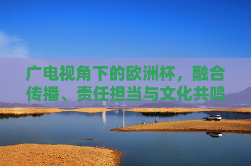 广电视角下的欧洲杯,融合传播、责任担当与文化共鸣,广电视角下的欧洲杯,融合传播、责任担当与文化共鸣 广电视角下的欧洲杯,融合传播、责任担当与文化共鸣,广电视角下的欧洲杯,融合传播、责任担当与文化共鸣
