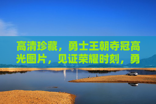 高清珍藏,勇士王朝夺冠高光图片,见证荣耀时刻,勇士王朝夺冠高光,高清珍藏图片见证荣耀 高清珍藏,勇士王朝夺冠高光图片,见证荣耀时刻,勇士王朝夺冠高光,高清珍藏图片见证荣耀