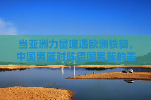 当亚洲力量遭遇欧洲铁骑，中国男篮对阵德国男篮的差距之思与前行之路，中德男篮对决，差距之思与前行之路
