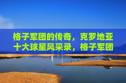 格子军团的传奇,克罗地亚十大球星风采录,格子军团传奇,十大球星风采录 格子军团的传奇,克罗地亚十大球星风采录,格子军团传奇,十大球星风采录