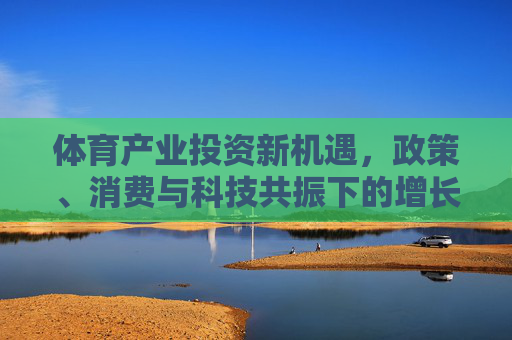 体育产业投资新机遇,政策、消费与科技共振下的增长前景,政策消费科技共振,体育产业投资新机遇 体育产业投资新机遇,政策、消费与科技共振下的增长前景,政策消费科技共振,体育产业投资新机遇