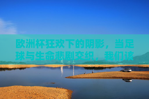 欧洲杯狂欢下的阴影,当足球与生命悲剧交织,我们该反思什么?欧洲杯狂欢下的生命悲歌,足球与悲剧交织的反思 欧洲杯狂欢下的阴影,当足球与生命悲剧交织,我们该反思什么?欧洲杯狂欢下的生命悲歌,足球与悲剧交织的反思