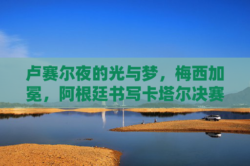 卢赛尔夜的光与梦,梅西加冕,阿根廷书写卡塔尔决赛史诗,卢赛尔夜光与梦,梅西加冕,阿根廷史诗 卢赛尔夜的光与梦,梅西加冕,阿根廷书写卡塔尔决赛史诗,卢赛尔夜光与梦,梅西加冕,阿根廷史诗