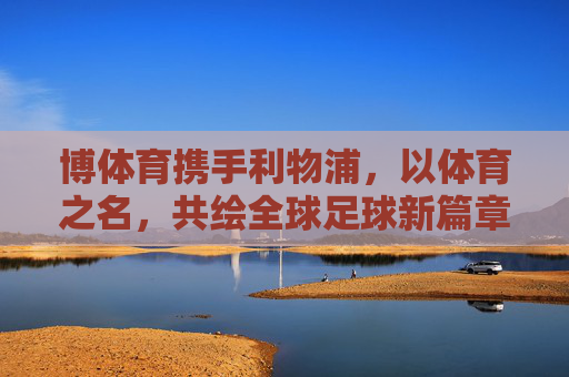 博体育携手利物浦，以体育之名，共绘全球足球新篇章，博体育携手利物浦 共绘全球足球新篇章