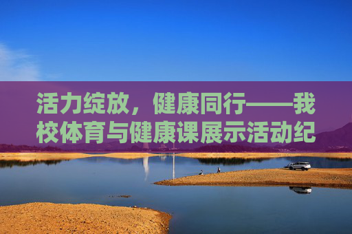 活力绽放，健康同行——我校体育与健康课展示活动纪实，活力绽放，健康同行——我校体育与健康课展示活动纪实
