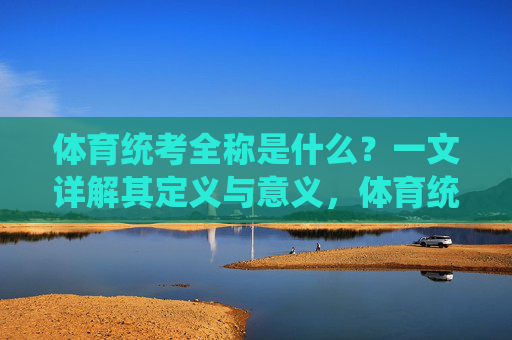 体育统考全称是什么？一文详解其定义与意义，体育统考全称是什么？详解其定义与意义