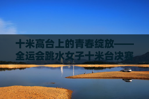 十米高台上的青春绽放——全运会跳水女子十米台决赛纪实,青春绽放十米台——全运会跳水女子十米台决赛纪实 十米高台上的青春绽放——全运会跳水女子十米台决赛纪实,青春绽放十米台——全运会跳水女子十米台决赛纪实