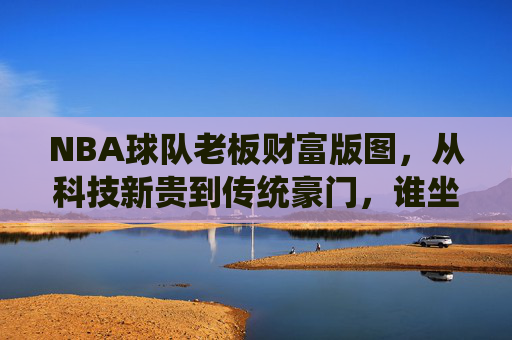 NBA球队老板财富版图,从科技新贵到传统豪门,谁坐拥最壕商业帝国?NBA球队老板财富版图,从科技新贵到传统豪门,谁坐拥最壕商业帝国? NBA球队老板财富版图,从科技新贵到传统豪门,谁坐拥最壕商业帝国?NBA球队老板财富版图,从科技新贵到传统豪门,谁坐拥最壕商业帝国?