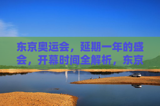 东京奥运会,延期一年的盛会,开幕时间全解析,东京奥运会延期一年,开幕时间全解析 东京奥运会,延期一年的盛会,开幕时间全解析,东京奥运会延期一年,开幕时间全解析