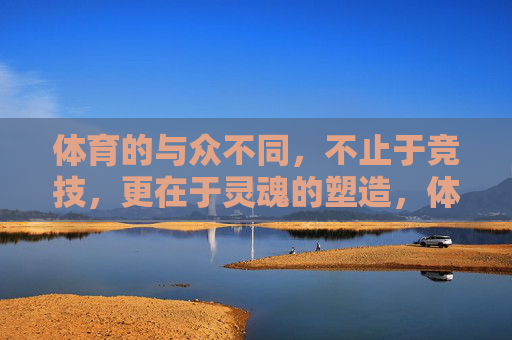体育的与众不同,不止于竞技,更在于灵魂的塑造,体育不止竞技,更在塑造灵魂 体育的与众不同,不止于竞技,更在于灵魂的塑造,体育不止竞技,更在塑造灵魂