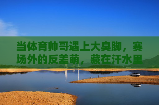 当体育帅哥遇上大臭脚,赛场外的反差萌,藏在汗水里的真实,体育帅哥的臭脚反差萌,藏在汗水里的真实 当体育帅哥遇上大臭脚,赛场外的反差萌,藏在汗水里的真实,体育帅哥的臭脚反差萌,藏在汗水里的真实
