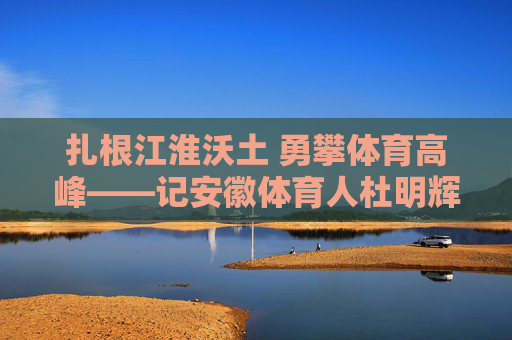 扎根江淮沃土 勇攀体育高峰——记安徽体育人杜明辉,扎根江淮沃土 勇攀体育高峰——记安徽体育人杜明辉 扎根江淮沃土 勇攀体育高峰——记安徽体育人杜明辉,扎根江淮沃土 勇攀体育高峰——记安徽体育人杜明辉