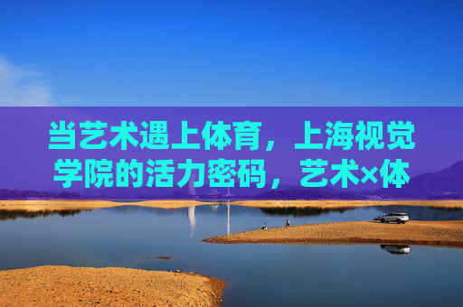 当艺术遇上体育,上海视觉学院的活力密码,艺术×体育,上海视觉学院的活力密码 当艺术遇上体育,上海视觉学院的活力密码,艺术×体育,上海视觉学院的活力密码