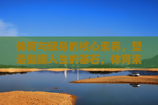体育与健身的核心素养,塑造健康人生的基石,体育素养,健康人生之基 体育与健身的核心素养,塑造健康人生的基石,体育素养,健康人生之基