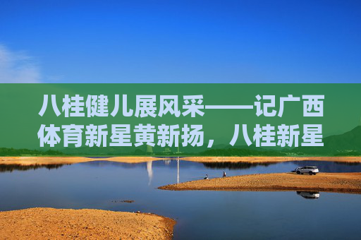 八桂健儿展风采——记广西体育新星黄新扬,八桂新星黄新扬展风采 八桂健儿展风采——记广西体育新星黄新扬,八桂新星黄新扬展风采