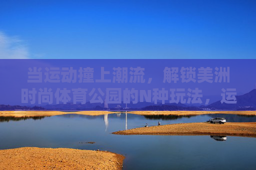 当运动撞上潮流,解锁美洲时尚体育公园的N种玩法,运动撞上潮流,解锁美洲时尚体育公园N种玩法 当运动撞上潮流,解锁美洲时尚体育公园的N种玩法,运动撞上潮流,解锁美洲时尚体育公园N种玩法