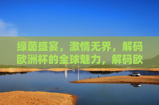 绿茵盛宴,激情无界,解码欧洲杯的全球魅力,解码欧洲杯,绿茵盛宴与全球激情 绿茵盛宴,激情无界,解码欧洲杯的全球魅力,解码欧洲杯,绿茵盛宴与全球激情