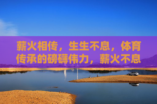 薪火相传,生生不息,体育传承的磅礴伟力,薪火不息,体育传承的磅礴伟力 薪火相传,生生不息,体育传承的磅礴伟力,薪火不息,体育传承的磅礴伟力