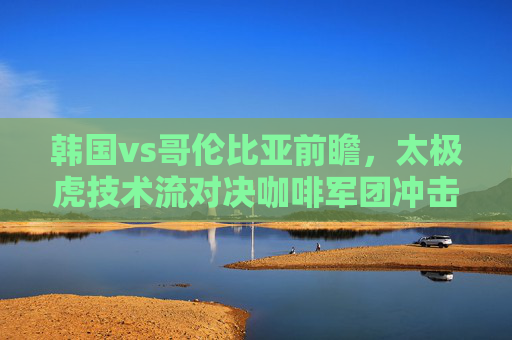 韩国vs哥伦比亚前瞻，太极虎技术流对决咖啡军团冲击力，谁能占得先机？太极虎技术流对决咖啡军团冲击力，谁能占得先机？