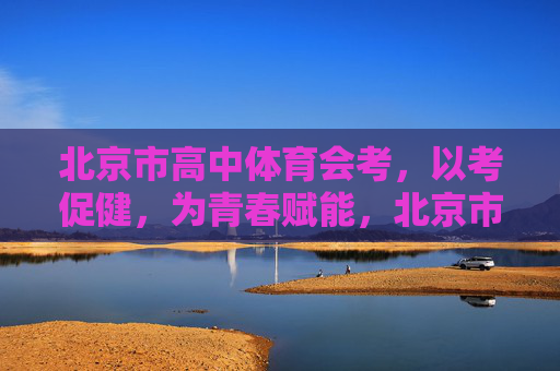 北京市高中体育会考，以考促健，为青春赋能，北京市高中体育会考，以考促健，为青春赋能