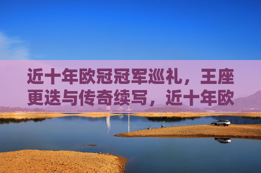 近十年欧冠冠军巡礼,王座更迭与传奇续写,近十年欧冠冠军巡礼,王座更迭与传奇续写 近十年欧冠冠军巡礼,王座更迭与传奇续写,近十年欧冠冠军巡礼,王座更迭与传奇续写