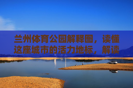 兰州体育公园解释图,读懂这座城市的活力地标,解读兰州体育公园,这座城市的活力地标 兰州体育公园解释图,读懂这座城市的活力地标,解读兰州体育公园,这座城市的活力地标