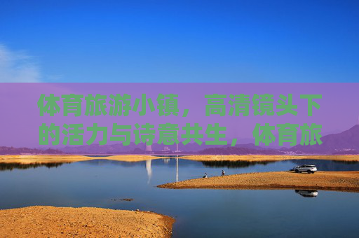 体育旅游小镇,高清镜头下的活力与诗意共生,体育旅游小镇,活力与诗意的高清交响 体育旅游小镇,高清镜头下的活力与诗意共生,体育旅游小镇,活力与诗意的高清交响