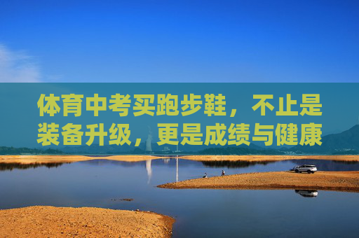 体育中考买跑步鞋,不止是装备升级,更是成绩与健康的双保险,体育中考跑步鞋,成绩与健康的双保险 体育中考买跑步鞋,不止是装备升级,更是成绩与健康的双保险,体育中考跑步鞋,成绩与健康的双保险