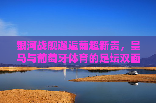 银河战舰邂逅葡超新贵，皇马与葡萄牙体育的足坛双面奏，银河战舰邂逅葡超新贵，皇马与葡萄牙体育的足坛双面奏