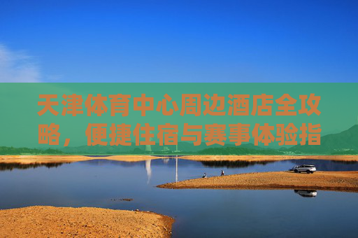 天津体育中心周边酒店全攻略,便捷住宿与赛事体验指南,天津体育中心周边酒店全攻略,便捷住宿与赛事体验指南 天津体育中心周边酒店全攻略,便捷住宿与赛事体验指南,天津体育中心周边酒店全攻略,便捷住宿与赛事体验指南