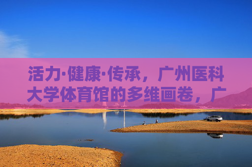 活力·健康·传承,广州医科大学体育馆的多维画卷,广州医科大学体育馆,活力健康传承的多维画卷 活力·健康·传承,广州医科大学体育馆的多维画卷,广州医科大学体育馆,活力健康传承的多维画卷