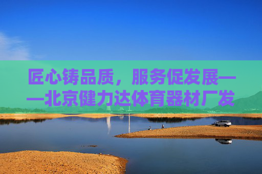匠心铸品质,服务促发展——北京健力达体育器材厂发展纪实,匠心铸品质,服务促发展——北京健力达体育器材厂发展纪实 匠心铸品质,服务促发展——北京健力达体育器材厂发展纪实,匠心铸品质,服务促发展——北京健力达体育器材厂发展纪实