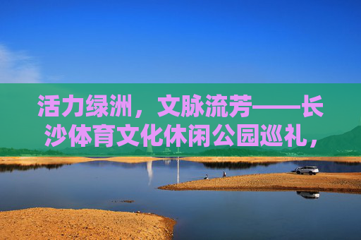 活力绿洲,文脉流芳——长沙体育文化休闲公园巡礼,活力绿洲,文脉流芳——长沙体育文化休闲公园 活力绿洲,文脉流芳——长沙体育文化休闲公园巡礼,活力绿洲,文脉流芳——长沙体育文化休闲公园
