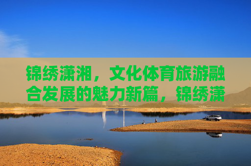 锦绣潇湘,文化体育旅游融合发展的魅力新篇,锦绣潇湘,文化体育旅游融合发展的魅力新篇 锦绣潇湘,文化体育旅游融合发展的魅力新篇,锦绣潇湘,文化体育旅游融合发展的魅力新篇