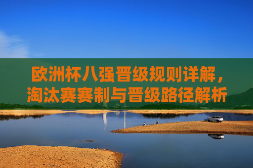 欧洲杯八强晋级规则详解,淘汰赛赛制与晋级路径解析,欧洲杯淘汰赛赛制及八强晋级路径详解 欧洲杯八强晋级规则详解,淘汰赛赛制与晋级路径解析,欧洲杯淘汰赛赛制及八强晋级路径详解