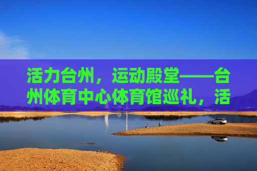 活力台州,运动殿堂——台州体育中心体育馆巡礼,活力台州,运动殿堂——台州体育中心体育馆巡礼 活力台州,运动殿堂——台州体育中心体育馆巡礼,活力台州,运动殿堂——台州体育中心体育馆巡礼