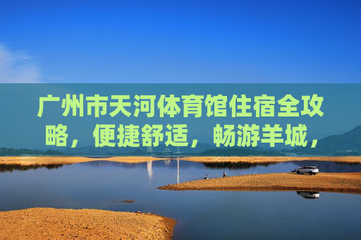 广州市天河体育馆住宿全攻略，便捷舒适，畅游羊城，天河体育馆住宿全攻略，便捷舒适畅游羊城