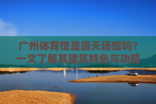 广州体育馆是露天场馆吗？一文了解其建筑特色与功能，广州体育馆是露天场馆吗？一文了解其建筑特色与功能