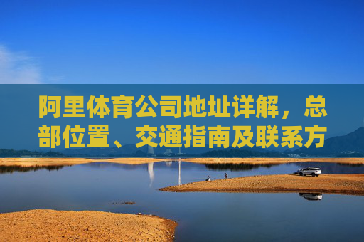 阿里体育公司地址详解,总部位置、交通指南及联系方式 阿里体育公司地址详解,总部位置、交通指南及联系方式